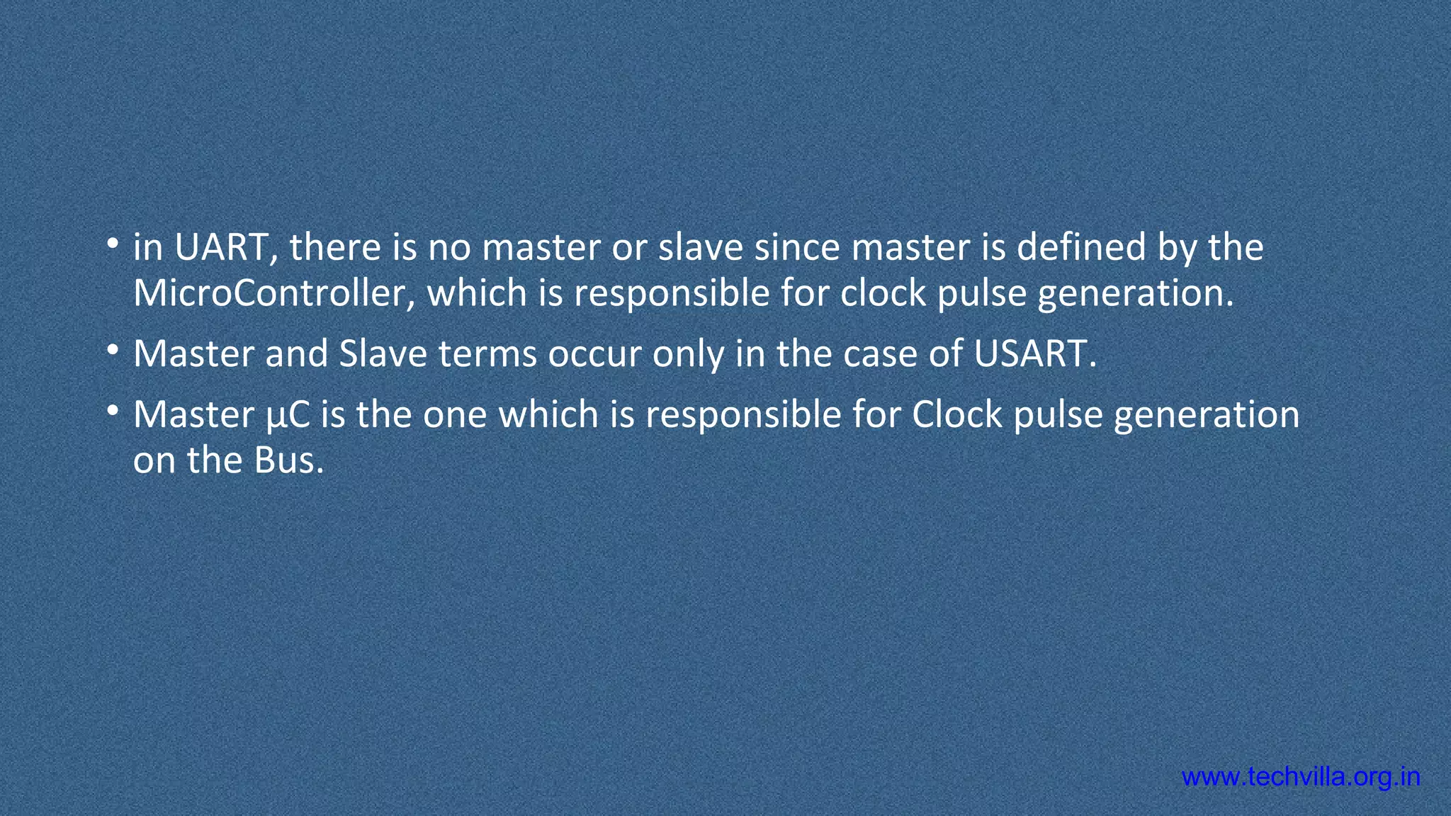 www.techvilla.org.in
• in UART, there is no master or slave since master is defined by the
MicroController, which is responsible for clock pulse generation.
• Master and Slave terms occur only in the case of USART.
• Master µC is the one which is responsible for Clock pulse generation
on the Bus.
 