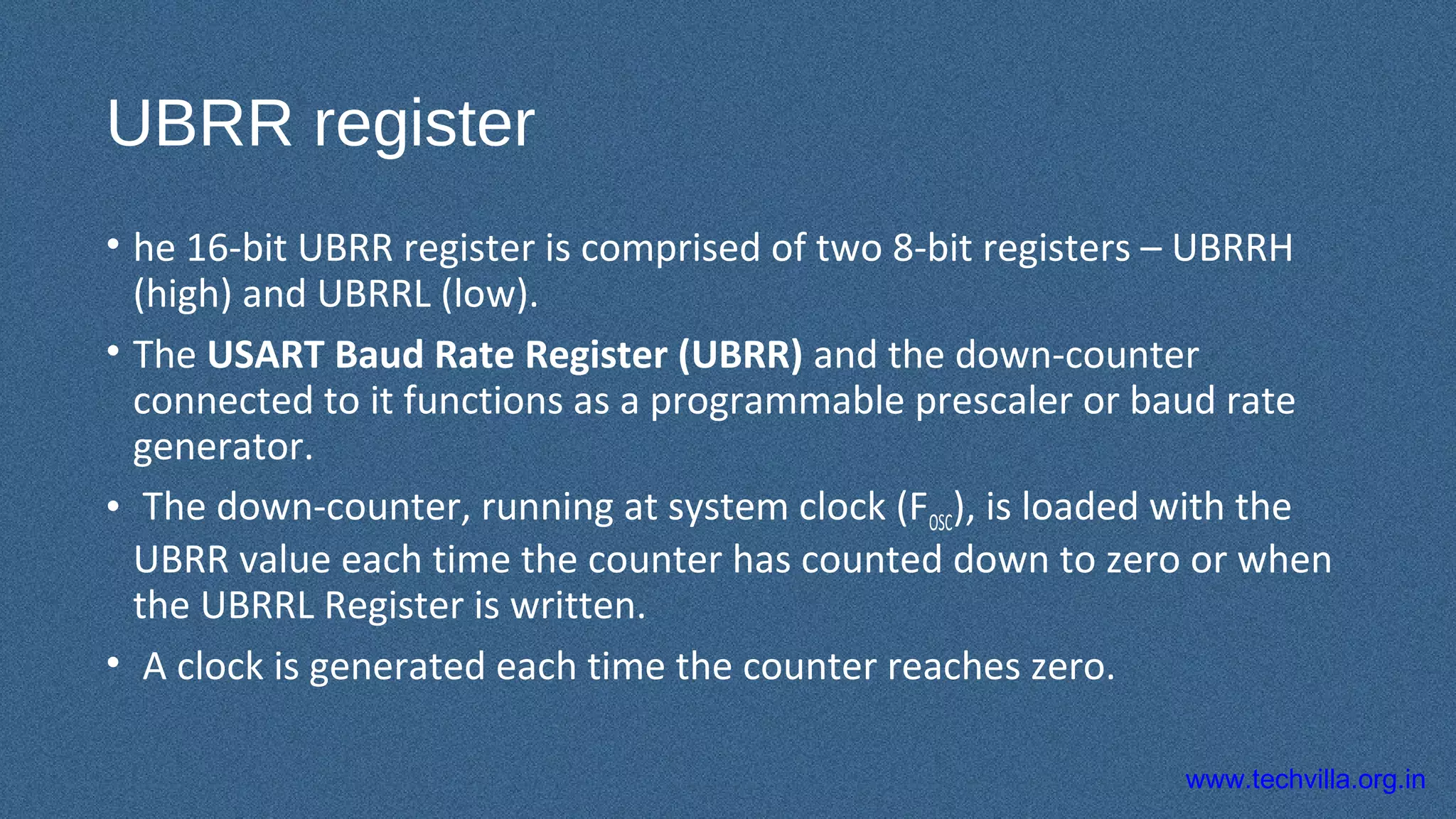 www.techvilla.org.in
UBRR register
• he 16-bit UBRR register is comprised of two 8-bit registers – UBRRH
(high) and UBRRL (low).
• The USART Baud Rate Register (UBRR) and the down-counter
connected to it functions as a programmable prescaler or baud rate
generator.
• The down-counter, running at system clock (FOSC), is loaded with the
UBRR value each time the counter has counted down to zero or when
the UBRRL Register is written.
• A clock is generated each time the counter reaches zero.
 