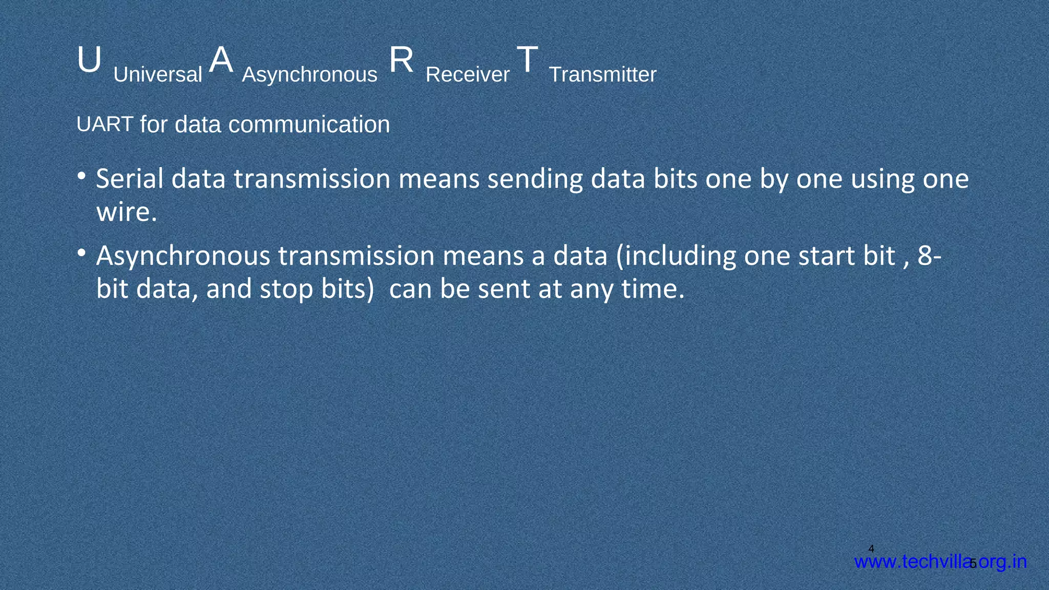 www.techvilla.org.in
U Universal A Asynchronous R Receiver T Transmitter
UART for data communication
• Serial data transmission means sending data bits one by one using one
wire.
• Asynchronous transmission means a data (including one start bit , 8-
bit data, and stop bits) can be sent at any time.
5
4
 