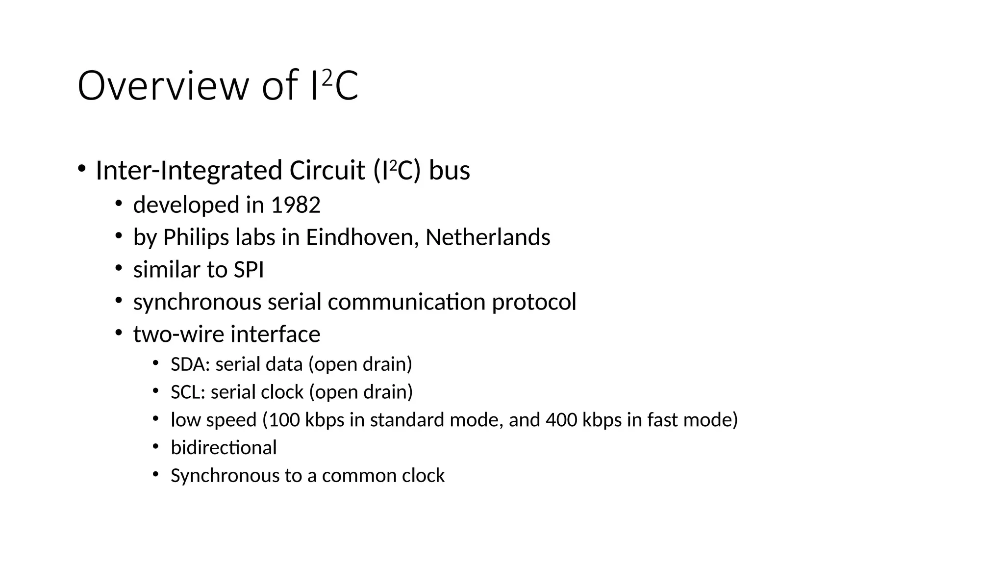 Overview of I2
C
• Inter-Integrated Circuit (I2
C) bus
• developed in 1982
• by Philips labs in Eindhoven, Netherlands
• similar to SPI
• synchronous serial communication protocol
• two-wire interface
• SDA: serial data (open drain)
• SCL: serial clock (open drain)
• low speed (100 kbps in standard mode, and 400 kbps in fast mode)
• bidirectional
• Synchronous to a common clock
 