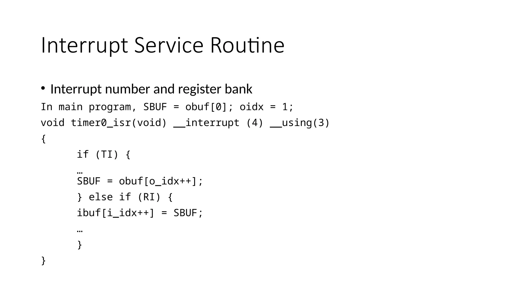 Interrupt Service Routine
• Interrupt number and register bank
In main program, SBUF = obuf[0]; oidx = 1;
void timer0_isr(void) __interrupt (4) __using(3)
{
if (TI) {
…
SBUF = obuf[o_idx++];
} else if (RI) {
ibuf[i_idx++] = SBUF;
…
}
}
 