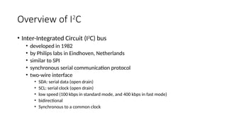 Overview of I2
C
• Inter-Integrated Circuit (I2
C) bus
• developed in 1982
• by Philips labs in Eindhoven, Netherlands
• similar to SPI
• synchronous serial communication protocol
• two-wire interface
• SDA: serial data (open drain)
• SCL: serial clock (open drain)
• low speed (100 kbps in standard mode, and 400 kbps in fast mode)
• bidirectional
• Synchronous to a common clock
 