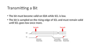 Transmitting a Bit
• The bit must become valid on SDA while SCL is low.
• The bit is sampled on the rising edge of SCL and must remain valid
until SCL goes low once more.
Sample Sample
Transmitter:
Prepare Data
Receiver:
Read Data
Receiver:
Read Data
 