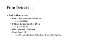 Error Detection
• Parity (Hardware)
• Even parity: even number of 1’s
• E.g., 11101011
• Odd parity: odd number of 1’s
• E.g., 00101101
• Able to detect 1-bit error
• More than 2 bits?
• Consider using the Cyclic Redundancy Check (CRC) algorithm
 