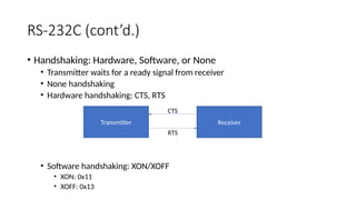 RS-232C (cont’d.)
• Handshaking: Hardware, Software, or None
• Transmitter waits for a ready signal from receiver
• None handshaking
• Hardware handshaking: CTS, RTS
• Software handshaking: XON/XOFF
• XON: 0x11
• XOFF: 0x13
Transmitter Receiver
RTS
CTS
 