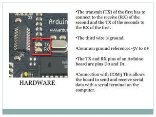 •The transmit (TX) of the first has to
connect to the receive (RX) of the
second and the TX of the seconds to
the RX of the first.
•The third wire is ground.
•Common ground reference: -5V to 0V
•The TX and RX pins of an Arduino
board are pins D0 and D1.
•Connection with COM3 This allows
the board to send and receive serial
data with a serial terminal on the
computer.
HARDWARE
 