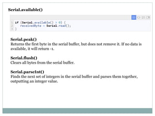 Serial.available()
Serial.peak()
Returns the first byte in the serial buffer, but does not remove it. If no data is
available, it will return -1.

Serial.flush()
Clears all bytes from the serial buffer.

Serial.parseInt()
Finds the next set of integers in the serial buffer and parses them together,
outputting an integer value.

 