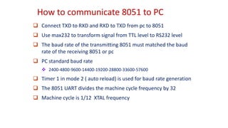 How to communicate 8051 to PC
 Connect TXD to RXD and RXD to TXD from pc to 8051
 Use max232 to transform signal from TTL level to RS232 level
 The baud rate of the transmitting 8051 must matched the baud
rate of the receiving 8051 or pc
 PC standard baud rate
 2400-4800-9600-14400-19200-28800-33600-57600
 Timer 1 in mode 2 ( auto reload) is used for baud rate generation
 The 8051 UART divides the machine cycle frequency by 32
 Machine cycle is 1/12 XTAL frequency
 
