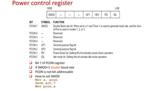 Power control register
 Bit 7 of PCON register
 If SMOD=1 double baud rate
 PCON is not bit addressable
 How to set SMOD
Mov a, pcon
Setb acc.7
Mov pcon,a
 
