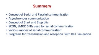 Summery
• Concept of Serial and Parallel communication
• Asynchronous communication
• Concept of Start and Stop bits
• SCON, SMOD SFRs used for serial communication
• Various modes of serial communication
• Programs for transmission and reception with Keil Simulation
 