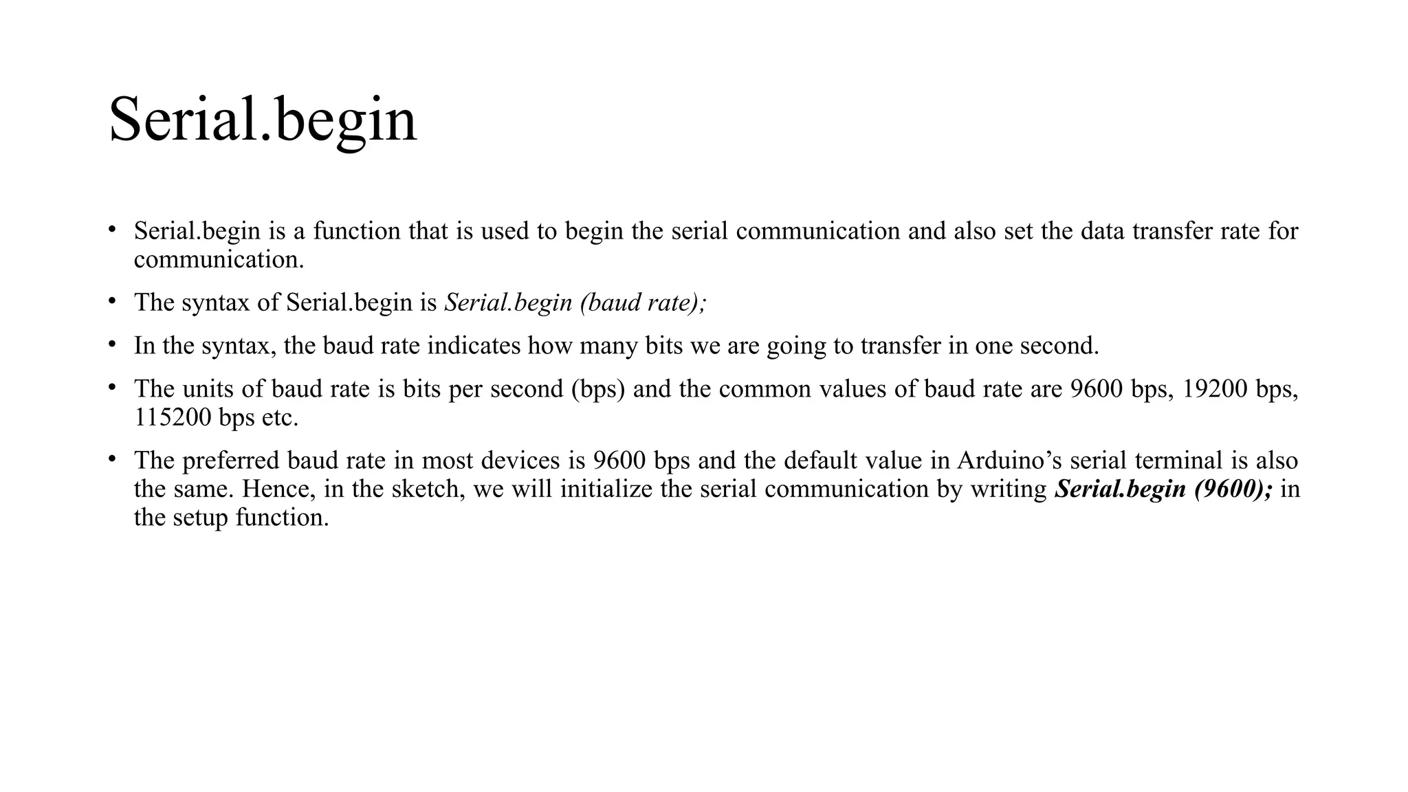 Serial.begin
• Serial.begin is a function that is used to begin the serial communication and also set the data transfer rate for
communication.
• The syntax of Serial.begin is Serial.begin (baud rate);
• In the syntax, the baud rate indicates how many bits we are going to transfer in one second.
• The units of baud rate is bits per second (bps) and the common values of baud rate are 9600 bps, 19200 bps,
115200 bps etc.
• The preferred baud rate in most devices is 9600 bps and the default value in Arduino’s serial terminal is also
the same. Hence, in the sketch, we will initialize the serial communication by writing Serial.begin (9600); in
the setup function.
 