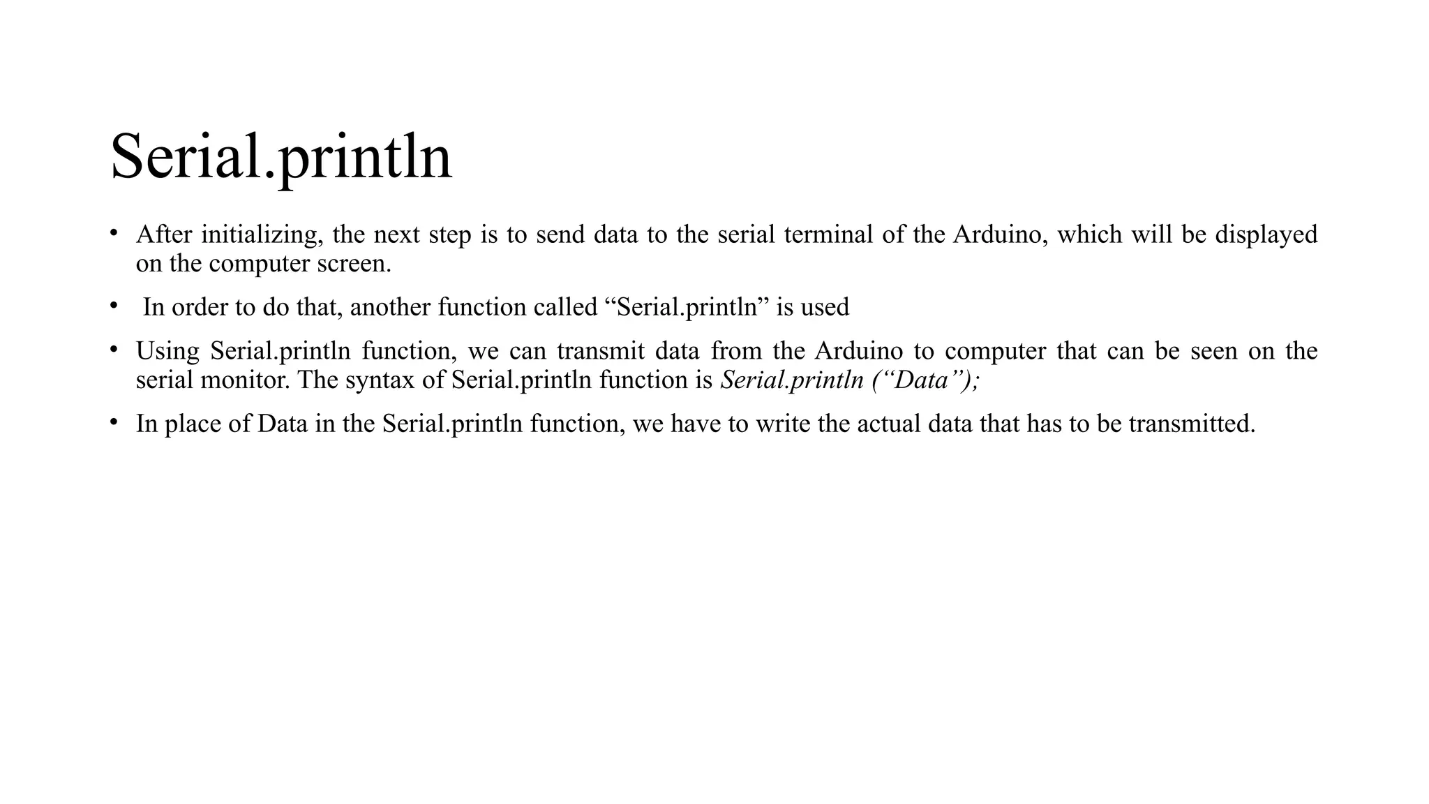 Serial.println
• After initializing, the next step is to send data to the serial terminal of the Arduino, which will be displayed
on the computer screen.
• In order to do that, another function called “Serial.println” is used
• Using Serial.println function, we can transmit data from the Arduino to computer that can be seen on the
serial monitor. The syntax of Serial.println function is Serial.println (“Data”);
• In place of Data in the Serial.println function, we have to write the actual data that has to be transmitted.
 