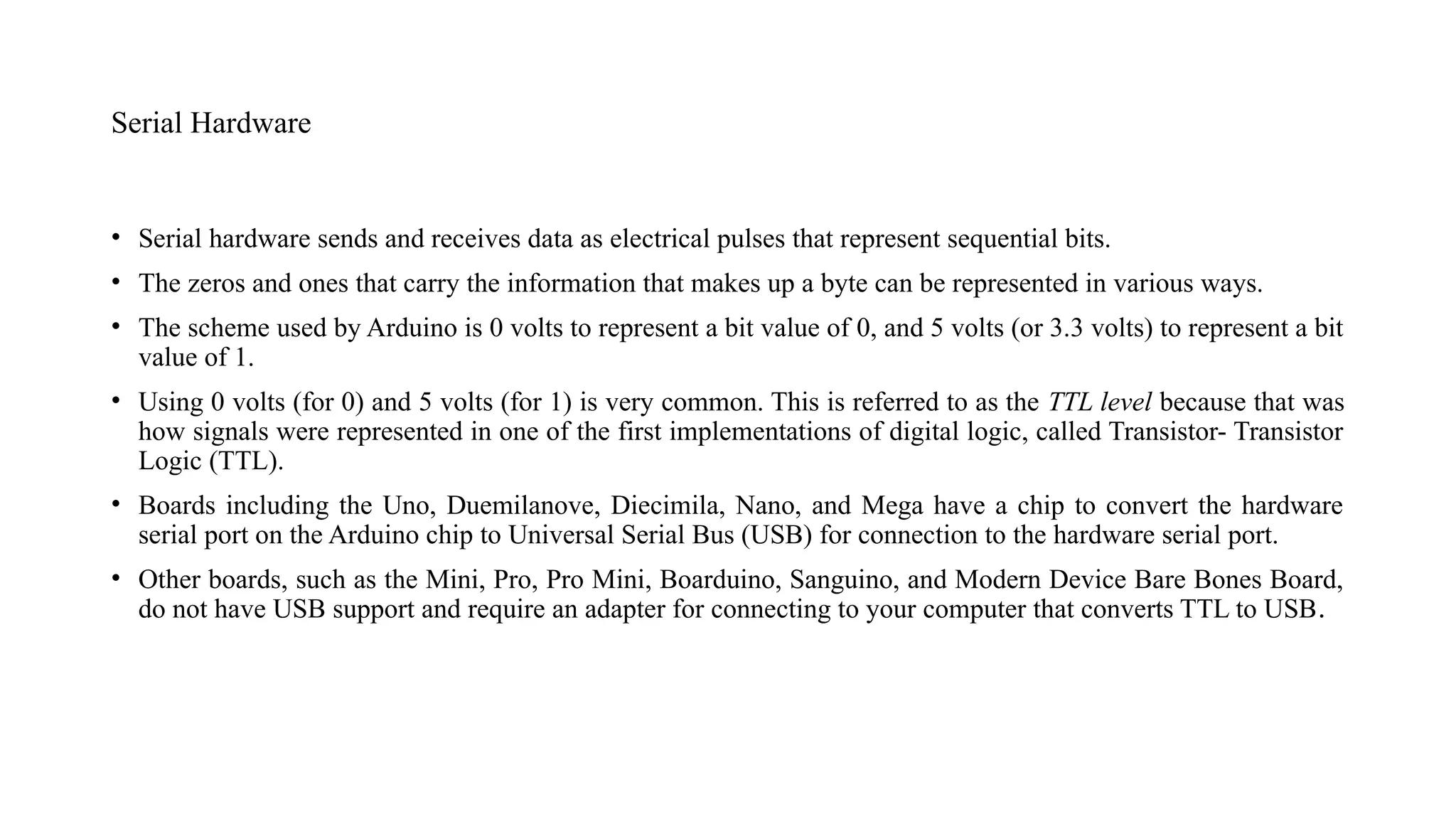 Serial Hardware
• Serial hardware sends and receives data as electrical pulses that represent sequential bits.
• The zeros and ones that carry the information that makes up a byte can be represented in various ways.
• The scheme used by Arduino is 0 volts to represent a bit value of 0, and 5 volts (or 3.3 volts) to represent a bit
value of 1.
• Using 0 volts (for 0) and 5 volts (for 1) is very common. This is referred to as the TTL level because that was
how signals were represented in one of the first implementations of digital logic, called Transistor- Transistor
Logic (TTL).
• Boards including the Uno, Duemilanove, Diecimila, Nano, and Mega have a chip to convert the hardware
serial port on the Arduino chip to Universal Serial Bus (USB) for connection to the hardware serial port.
• Other boards, such as the Mini, Pro, Pro Mini, Boarduino, Sanguino, and Modern Device Bare Bones Board,
do not have USB support and require an adapter for connecting to your computer that converts TTL to USB.
 