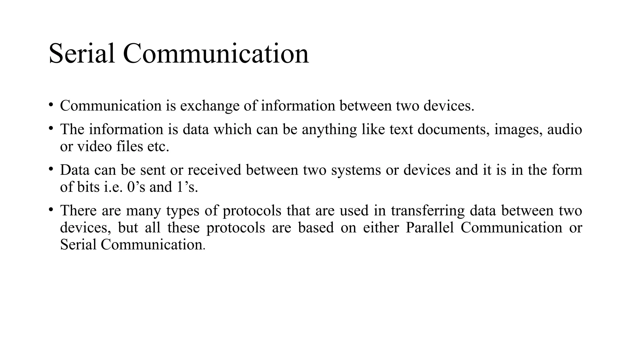 Serial Communication
• Communication is exchange of information between two devices.
• The information is data which can be anything like text documents, images, audio
or video files etc.
• Data can be sent or received between two systems or devices and it is in the form
of bits i.e. 0’s and 1’s.
• There are many types of protocols that are used in transferring data between two
devices, but all these protocols are based on either Parallel Communication or
Serial Communication.
 