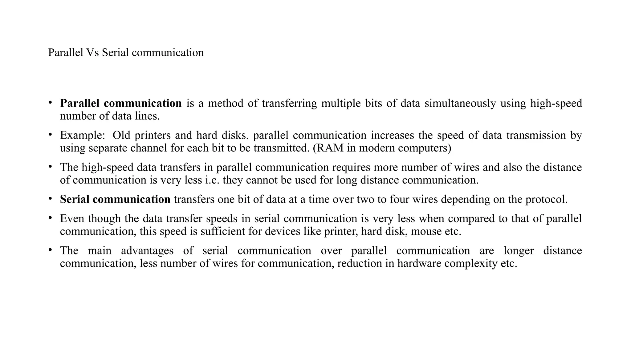 Parallel Vs Serial communication
• Parallel communication is a method of transferring multiple bits of data simultaneously using high-speed
number of data lines.
• Example: Old printers and hard disks. parallel communication increases the speed of data transmission by
using separate channel for each bit to be transmitted. (RAM in modern computers)
• The high-speed data transfers in parallel communication requires more number of wires and also the distance
of communication is very less i.e. they cannot be used for long distance communication.
• Serial communication transfers one bit of data at a time over two to four wires depending on the protocol.
• Even though the data transfer speeds in serial communication is very less when compared to that of parallel
communication, this speed is sufficient for devices like printer, hard disk, mouse etc.
• The main advantages of serial communication over parallel communication are longer distance
communication, less number of wires for communication, reduction in hardware complexity etc.
 