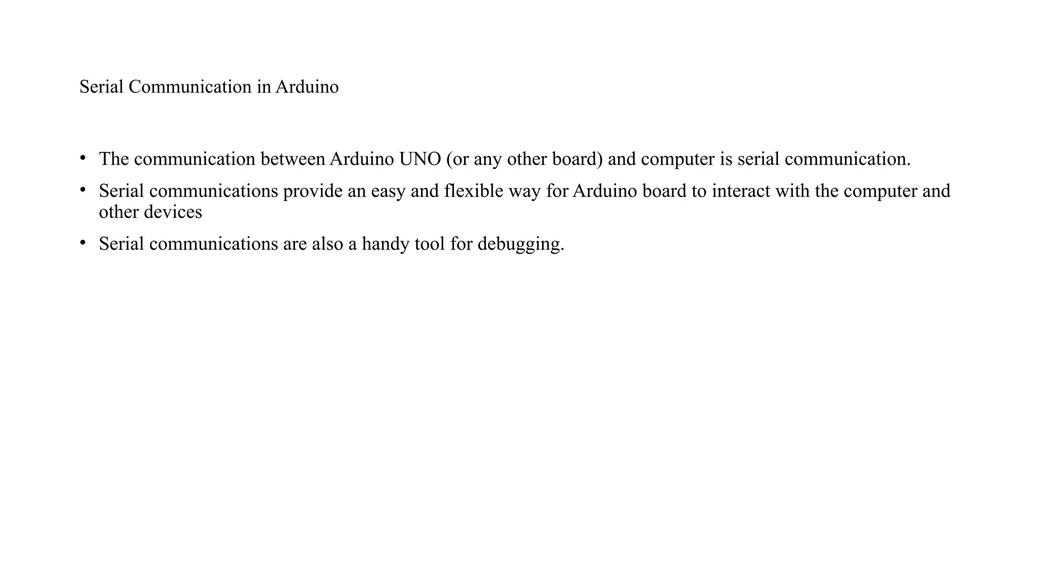Serial Communication in Arduino
• The communication between Arduino UNO (or any other board) and computer is serial communication.
• Serial communications provide an easy and flexible way for Arduino board to interact with the computer and
other devices
• Serial communications are also a handy tool for debugging.
 