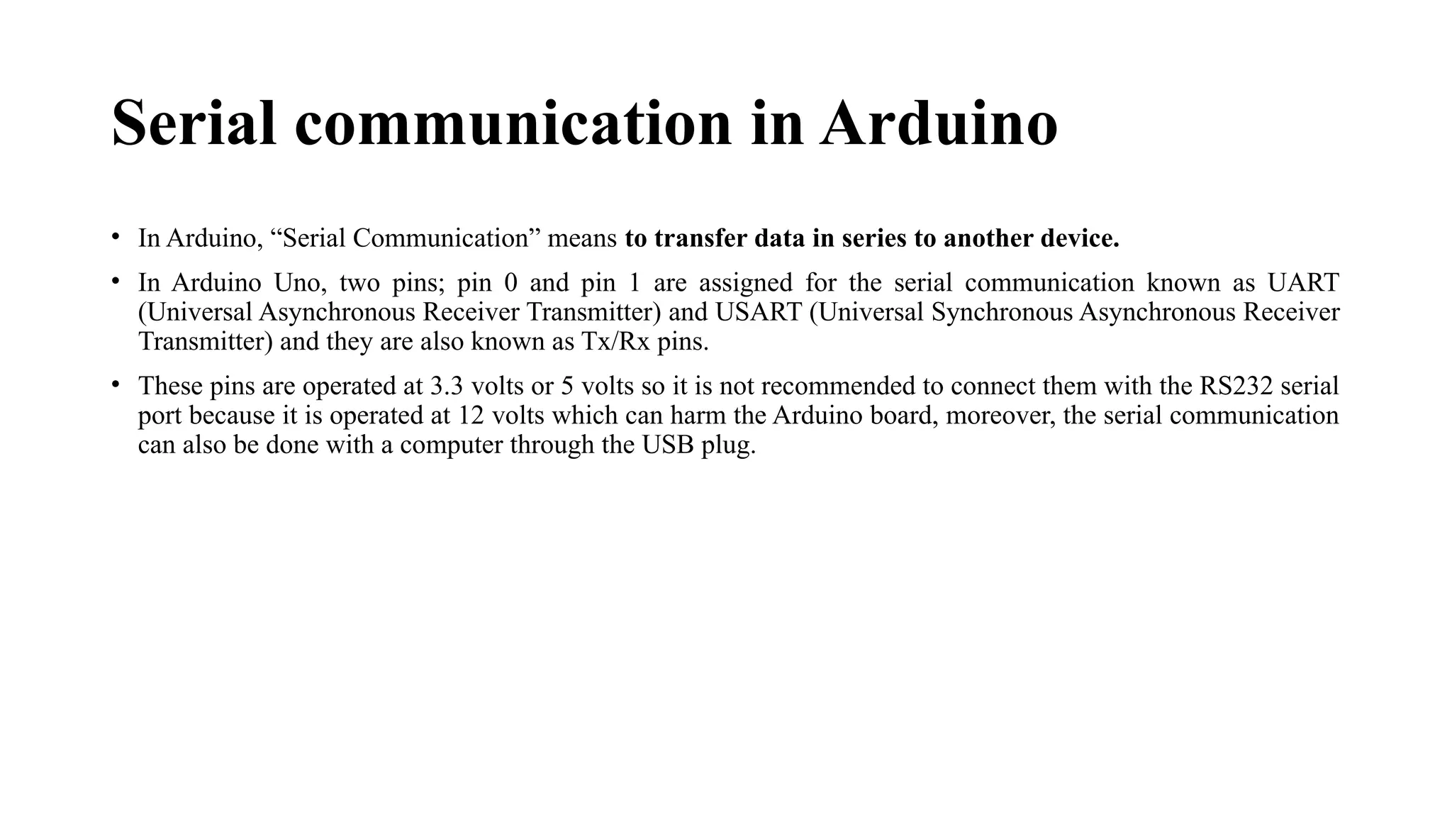 Serial communication in Arduino
• In Arduino, “Serial Communication” means to transfer data in series to another device.
• In Arduino Uno, two pins; pin 0 and pin 1 are assigned for the serial communication known as UART
(Universal Asynchronous Receiver Transmitter) and USART (Universal Synchronous Asynchronous Receiver
Transmitter) and they are also known as Tx/Rx pins.
• These pins are operated at 3.3 volts or 5 volts so it is not recommended to connect them with the RS232 serial
port because it is operated at 12 volts which can harm the Arduino board, moreover, the serial communication
can also be done with a computer through the USB plug.
 
