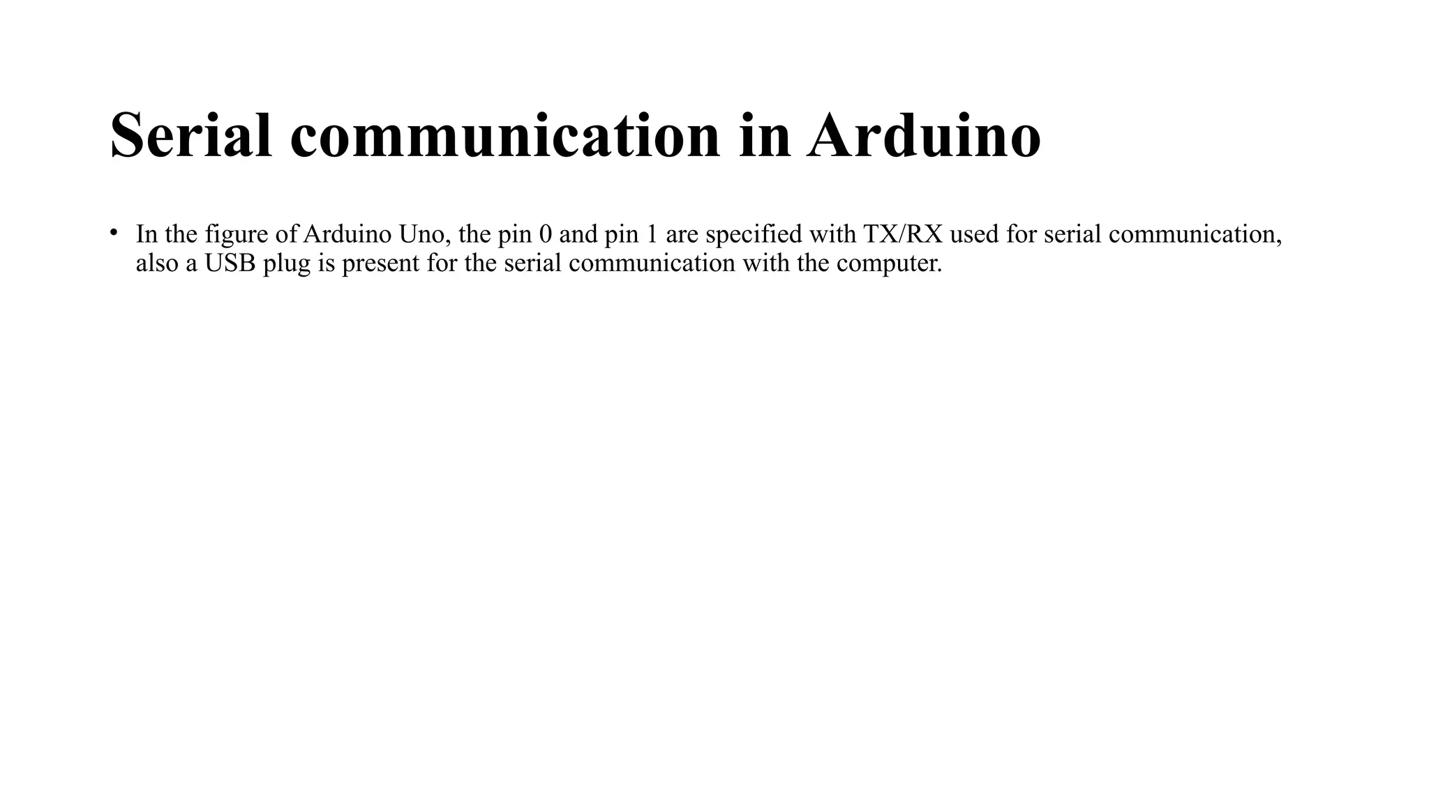Serial communication in Arduino
• In the figure of Arduino Uno, the pin 0 and pin 1 are specified with TX/RX used for serial communication,
also a USB plug is present for the serial communication with the computer.
 