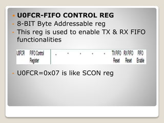 U0FCR-FIFO CONTROL REG
• 8-BIT Byte Addressable reg
• This reg is used to enable TX & RX FIFO
functionalities
• U0FCR=0x07 is like SCON reg
 