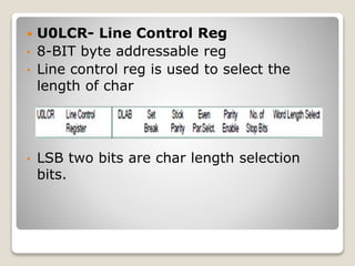  U0LCR- Line Control Reg
• 8-BIT byte addressable reg
• Line control reg is used to select the
length of char
• LSB two bits are char length selection
bits.
 