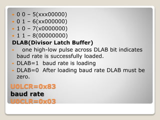 U0LCR=0x83
baud rate
U0CLR=0x03
 0 0 – 5(xxx00000)
 0 1 – 6(xx000000)
 1 0 – 7(x0000000)
 1 1 – 8(00000000)
DLAB(Divisor Latch Buffer)
 one high-low pulse across DLAB bit indicates
baud rate is successfully loaded.
 DLAB=1 baud rate is loading
 DLAB=0 After loading baud rate DLAB must be
zero.
 