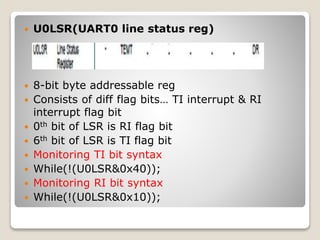  U0LSR(UART0 line status reg)
 8-bit byte addressable reg
 Consists of diff flag bits… TI interrupt & RI
interrupt flag bit
 0th bit of LSR is RI flag bit
 6th bit of LSR is TI flag bit
 Monitoring TI bit syntax
 While(!(U0LSR&0x40));
 Monitoring RI bit syntax
 While(!(U0LSR&0x10));
 