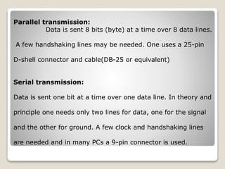 Parallel transmission:
Data is sent 8 bits (byte) at a time over 8 data lines.
A few handshaking lines may be needed. One uses a 25-pin
D-shell connector and cable(DB-25 or equivalent)
Serial transmission:
Data is sent one bit at a time over one data line. In theory and
principle one needs only two lines for data, one for the signal
and the other for ground. A few clock and handshaking lines
are needed and in many PCs a 9-pin connector is used.
 