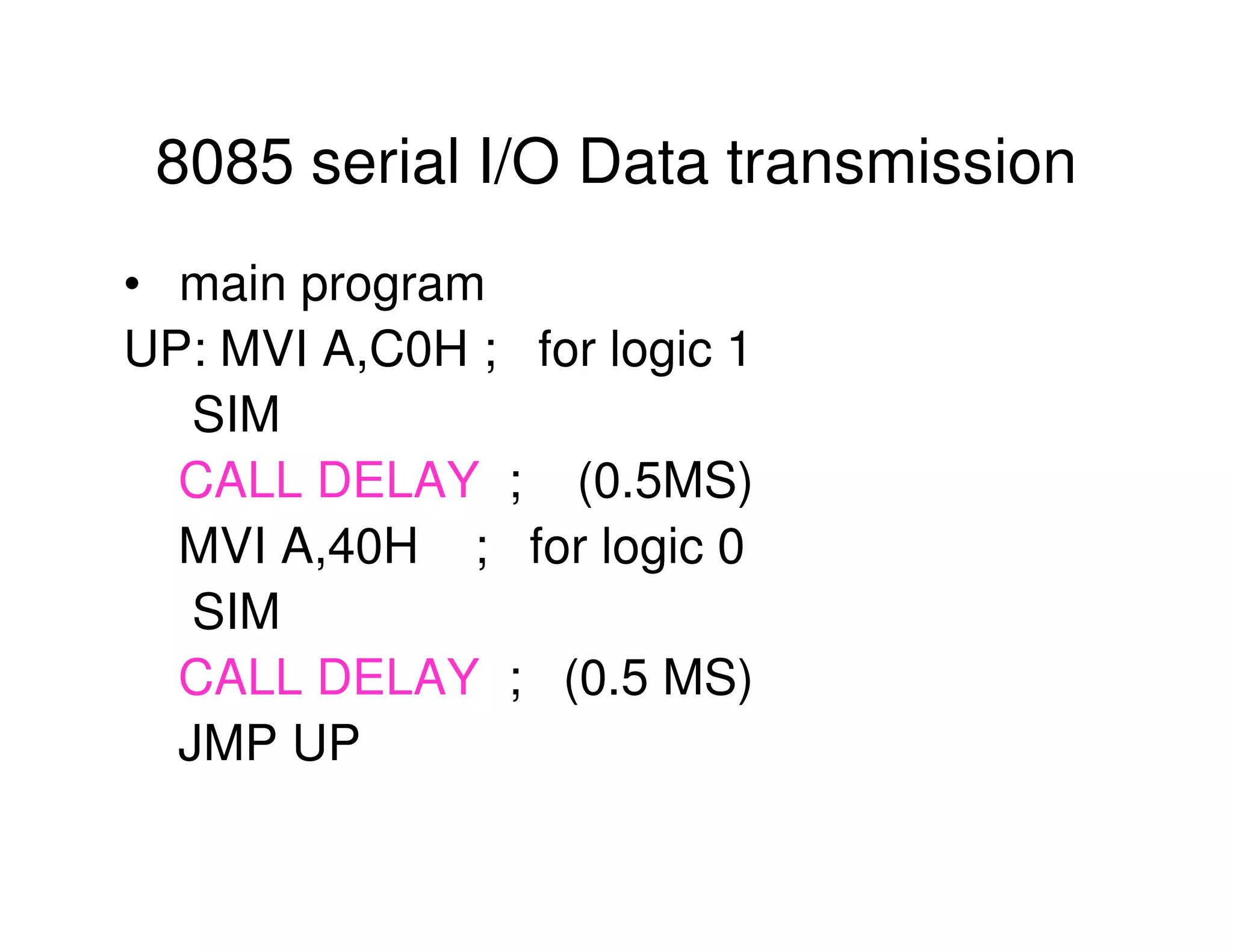 8085 serial I/O Data transmission
• main program
UP: MVI A,C0H ; for logic 1
SIM
CALL DELAY ; (0.5MS)
MVI A,40H ; for logic 0
SIM
CALL DELAY ; (0.5 MS)
JMP UP