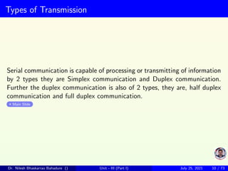 Types of Transmission
Serial communication is capable of processing or transmitting of information
by 2 types they are Simplex communication and Duplex communication.
Further the duplex communication is also of 2 types, they are, half duplex
communication and full duplex communication.
Main Slide
Dr. Nilesh Bhaskarrao Bahadure () Unit - III (Part I) July 25, 2021 10 / 73
 