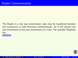 Duplex Communication
The Duplex is a two way transmission; data may be transferred between
two transceivers in both directions simultaneously. So it will contain one
way transmission or two way transmission at a time. For example Telephone
line.
Main Slide
Dr. Nilesh Bhaskarrao Bahadure () Unit - III (Part I) July 25, 2021 13 / 73
 