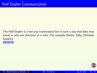 Half Duplex Communication
The Half Duplex is a two way transmission but in such a way that data may
travel in only one direction at a time. For example Wacky Talky (Wireless
System).
Main Slide
Dr. Nilesh Bhaskarrao Bahadure () Unit - III (Part I) July 25, 2021 14 / 73
 