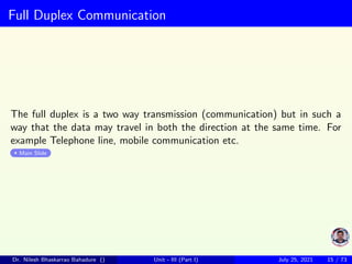 Full Duplex Communication
The full duplex is a two way transmission (communication) but in such a
way that the data may travel in both the direction at the same time. For
example Telephone line, mobile communication etc.
Main Slide
Dr. Nilesh Bhaskarrao Bahadure () Unit - III (Part I) July 25, 2021 15 / 73
 