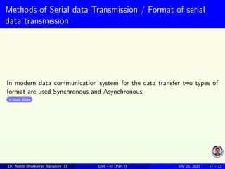 Methods of Serial data Transmission / Format of serial
data transmission
In modern data communication system for the data transfer two types of
format are used Synchronous and Asynchronous.
Main Slide
Dr. Nilesh Bhaskarrao Bahadure () Unit - III (Part I) July 25, 2021 17 / 73
 