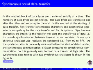 Synchronous serial data transfer
In this method block of data bytes are transferred serially at a time. The
numbers of data bytes are not limited. The data bytes are transferred one
after the other and so on up to the end. In this method at the starting of
data transfer, first transfer synchronous characters one synchronous char-
acter is compulsory for the data transfer and 2nd is optional. Synchronous
characters are inform to the receiver will start the transferring of data i.e.
its provide synchronization between transmitter and receiver. In one syn-
chronous character 256 receivers are connected i.e. from 00 to FFh. As
the synchronization is done only once and before the start of data transfer,
the synchronous communication is faster compared to asynchronous com-
munication. So it is generally used for fast data transfer at high rate. The
synchronous data format with two synchronous characters is shown in the
figure 6
Main Slide
Dr. Nilesh Bhaskarrao Bahadure () Unit - III (Part I) July 25, 2021 18 / 73
 