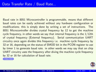 Data Transfer Rate / Baud Rate...
Baud rate in 8051 Microcontroller is programmable, means that different
baud rates can be easily achieved without any hardware configuration or
modifications; this is simply done by writing a set of instructions. The
8051 Microcontroller divides crystal frequency by 12 to get the machine
cycle frequency, in other words we say that internal frequency is the 1/12th
of crystal frequency (External frequency). Serial communication UART
circuitry once again divides this frequency i.e. machine cycle frequency by
32 or 16, depending on the status of SMOD bit in the PCON register to use
by timer 1 to generate baud rate. in other words we may say that on chip
UART circuitry uses the frequency after diving the machine cycle frequency
by 32 or 16 for calculation of baud rate.
Main Slide
Dr. Nilesh Bhaskarrao Bahadure () Unit - III (Part I) July 25, 2021 25 / 73
 