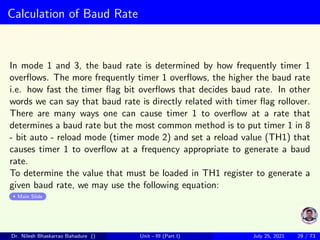 Calculation of Baud Rate
In mode 1 and 3, the baud rate is determined by how frequently timer 1
overflows. The more frequently timer 1 overflows, the higher the baud rate
i.e. how fast the timer flag bit overflows that decides baud rate. In other
words we can say that baud rate is directly related with timer flag rollover.
There are many ways one can cause timer 1 to overflow at a rate that
determines a baud rate but the most common method is to put timer 1 in 8
- bit auto - reload mode (timer mode 2) and set a reload value (TH1) that
causes timer 1 to overflow at a frequency appropriate to generate a baud
rate.
To determine the value that must be loaded in TH1 register to generate a
given baud rate, we may use the following equation:
Main Slide
Dr. Nilesh Bhaskarrao Bahadure () Unit - III (Part I) July 25, 2021 29 / 73
 