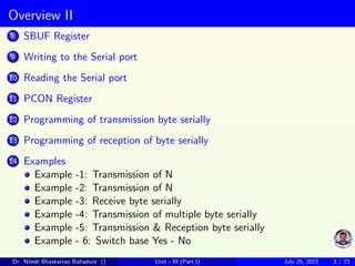 Overview II
8 SBUF Register
9 Writing to the Serial port
10 Reading the Serial port
11 PCON Register
12 Programming of transmission byte serially
13 Programming of reception of byte serially
14 Examples
Example -1: Transmission of N
Example -2: Transmission of N
Example -3: Receive byte serially
Example -4: Transmission of multiple byte serially
Example -5: Transmission & Reception byte serially
Example - 6: Switch base Yes - No
Dr. Nilesh Bhaskarrao Bahadure () Unit - III (Part I) July 25, 2021 3 / 73
 