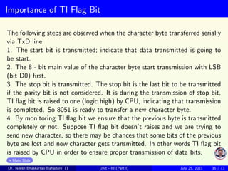 Importance of TI Flag Bit
The following steps are observed when the character byte transferred serially
via TxD line
1. The start bit is transmitted; indicate that data transmitted is going to
be start.
2. The 8 - bit main value of the character byte start transmission with LSB
(bit D0) first.
3. The stop bit is transmitted. The stop bit is the last bit to be transmitted
if the parity bit is not considered. It is during the transmission of stop bit,
TI flag bit is raised to one (logic high) by CPU, indicating that transmission
is completed. So 8051 is ready to transfer a new character byte.
4. By monitoring TI flag bit we ensure that the previous byte is transmitted
completely or not. Suppose TI flag bit doesn’t raises and we are trying to
send new character, so there may be chances that some bits of the previous
byte are lost and new character gets transmitted. In other words TI flag bit
is raised by CPU in order to ensure proper transmission of data bits.
Main Slide
Dr. Nilesh Bhaskarrao Bahadure () Unit - III (Part I) July 25, 2021 35 / 73
 