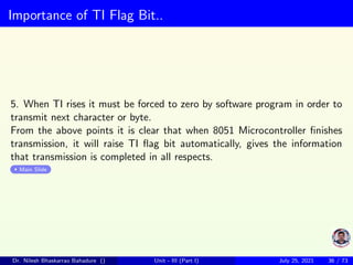 Importance of TI Flag Bit..
5. When TI rises it must be forced to zero by software program in order to
transmit next character or byte.
From the above points it is clear that when 8051 Microcontroller finishes
transmission, it will raise TI flag bit automatically, gives the information
that transmission is completed in all respects.
Main Slide
Dr. Nilesh Bhaskarrao Bahadure () Unit - III (Part I) July 25, 2021 36 / 73
 