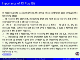 Importance of RI Flag Bit
In receiving bits via its RxD line, the 8051 Microcontroller goes through the
following steps
1. It receives the start bit, indicating that the next bit is the first bit of the
character byte it is about to receive.
2. The 8 - bit character is received one bit at a time, The LSB i.e. D0 bit
receives first. When the last bit (bit D7) is received, a byte is formed and
placed in the SBUF register.
3. The stop bit is received, when receiving the stop bit the 8051 makes RI
= 1, indicating that an entire character byte has been received and must
be picked up before it gets over written by an incoming character.
4. By checking the RI flag bit when it is raised, we know that the character
has been received and it is available in the SBUF register. We must copy the
SBUF register contents to a safe place in some other register or in memory
before it is lost.
Main Slide
Dr. Nilesh Bhaskarrao Bahadure () Unit - III (Part I) July 25, 2021 37 / 73
 