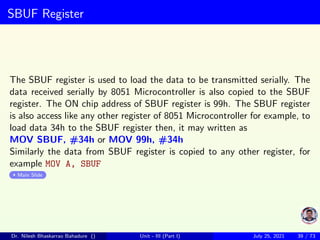 SBUF Register
The SBUF register is used to load the data to be transmitted serially. The
data received serially by 8051 Microcontroller is also copied to the SBUF
register. The ON chip address of SBUF register is 99h. The SBUF register
is also access like any other register of 8051 Microcontroller for example, to
load data 34h to the SBUF register then, it may written as
MOV SBUF, #34h or MOV 99h, #34h
Similarly the data from SBUF register is copied to any other register, for
example MOV A, SBUF
Main Slide
Dr. Nilesh Bhaskarrao Bahadure () Unit - III (Part I) July 25, 2021 39 / 73
 