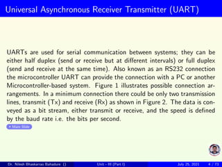 Universal Asynchronous Receiver Transmitter (UART)
UARTs are used for serial communication between systems; they can be
either half duplex (send or receive but at different intervals) or full duplex
(send and receive at the same time). Also known as an RS232 connection
the microcontroller UART can provide the connection with a PC or another
Microcontroller-based system. Figure 1 illustrates possible connection ar-
rangements. In a minimum connection there could be only two transmission
lines, transmit (Tx) and receive (Rx) as shown in Figure 2. The data is con-
veyed as a bit stream, either transmit or receive, and the speed is defined
by the baud rate i.e. the bits per second.
Main Slide
Dr. Nilesh Bhaskarrao Bahadure () Unit - III (Part I) July 25, 2021 4 / 73
 