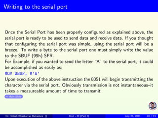 Writing to the serial port
Once the Serial Port has been properly configured as explained above, the
serial port is ready to be used to send data and receive data. If you thought
that configuring the serial port was simple, using the serial port will be a
breeze. To write a byte to the serial port one must simply write the value
to the SBUF (99h) SFR.
For Example, if you wanted to send the letter “A” to the serial port, it could
be accomplished as easily as:
MOV SBUF, #’A’
Upon execution of the above instruction the 8051 will begin transmitting the
character via the serial port. Obviously transmission is not instantaneous–it
takes a measureable amount of time to transmit
Main Slide
Dr. Nilesh Bhaskarrao Bahadure () Unit - III (Part I) July 25, 2021 40 / 73
 