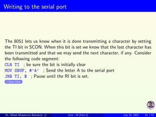 Writing to the serial port
The 8051 lets us know when it is done transmitting a character by setting
the TI bit in SCON. When this bit is set we know that the last character has
been transmitted and that we may send the next character, if any. Consider
the following code segment:
CLR TI ; be sure the bit is initially clear
MOV SBUF, #’A’ ; Send the letter A to the serial port
JNB TI, $ ; Pause until the RI bit is set.
Main Slide
Dr. Nilesh Bhaskarrao Bahadure () Unit - III (Part I) July 25, 2021 41 / 73
 