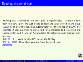 Reading the serial port
Reading data received by the serial port is equally easy. To read a byte
from the serial port one just needs to read the value stored in the SBUF
(99h) SFR after the 8051 has automatically set the RI flag in SCON. For
example, if your program wants to wait for a character to be received and
subsequently read it into the Accumulator, the following code segment may
be used:
JNB RI, $ ; Wait for the 8051 to set the RI flag
MOV A, SBUF ; Read the character from the serial port
Main Slide
Dr. Nilesh Bhaskarrao Bahadure () Unit - III (Part I) July 25, 2021 42 / 73
 