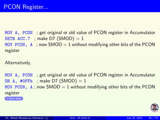 PCON Register...
MOV A, PCON ; get original or old value of PCON register in Accumulator
SETB ACC.7 ; make D7 (SMOD) = 1
MOV PCON, A ; now SMOD = 1 without modifying other bits of the PCON
register
Alternatively,
MOV A, PCON ; get original or old value of PCON register in Accumulator
OR A, #0FFh ; make D7 (SMOD) = 1
MOV PCON, A ; now SMOD = 1 without modifying other bits of the PCON
register
Main Slide
Dr. Nilesh Bhaskarrao Bahadure () Unit - III (Part I) July 25, 2021 45 / 73
 