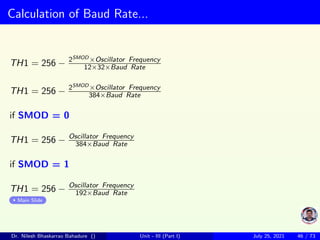 Calculation of Baud Rate...
TH1 = 256 − 2SMOD ×Oscillator Frequency
12×32×Baud Rate
TH1 = 256 − 2SMOD ×Oscillator Frequency
384×Baud Rate
if SMOD = 0
TH1 = 256 − Oscillator Frequency
384×Baud Rate
if SMOD = 1
TH1 = 256 − Oscillator Frequency
192×Baud Rate
Main Slide
Dr. Nilesh Bhaskarrao Bahadure () Unit - III (Part I) July 25, 2021 46 / 73
 