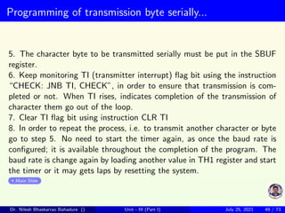 Programming of transmission byte serially...
5. The character byte to be transmitted serially must be put in the SBUF
register.
6. Keep monitoring TI (transmitter interrupt) flag bit using the instruction
“CHECK: JNB TI, CHECK”, in order to ensure that transmission is com-
pleted or not. When TI rises, indicates completion of the transmission of
character them go out of the loop.
7. Clear TI flag bit using instruction CLR TI
8. In order to repeat the process, i.e. to transmit another character or byte
go to step 5. No need to start the timer again, as once the baud rate is
configured; it is available throughout the completion of the program. The
baud rate is change again by loading another value in TH1 register and start
the timer or it may gets laps by resetting the system.
Main Slide
Dr. Nilesh Bhaskarrao Bahadure () Unit - III (Part I) July 25, 2021 49 / 73
 