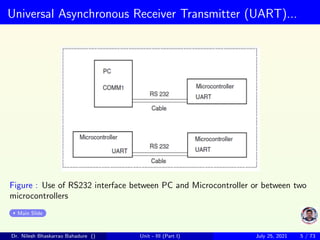 Universal Asynchronous Receiver Transmitter (UART)...
Figure : Use of RS232 interface between PC and Microcontroller or between two
microcontrollers
Main Slide
Dr. Nilesh Bhaskarrao Bahadure () Unit - III (Part I) July 25, 2021 5 / 73
 