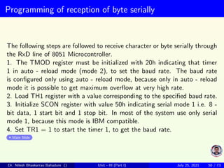 Programming of reception of byte serially
The following steps are followed to receive character or byte serially through
the RxD line of 8051 Microcontroller.
1. The TMOD register must be initialized with 20h indicating that timer
1 in auto - reload mode (mode 2), to set the baud rate. The baud rate
is configured only using auto - reload mode, because only in auto - reload
mode it is possible to get maximum overflow at very high rate.
2. Load TH1 register with a value corresponding to the specified baud rate.
3. Initialize SCON register with value 50h indicating serial mode 1 i.e. 8 -
bit data, 1 start bit and 1 stop bit. In most of the system use only serial
mode 1, because this mode is IBM compatible.
4. Set TR1 = 1 to start the timer 1, to get the baud rate.
Main Slide
Dr. Nilesh Bhaskarrao Bahadure () Unit - III (Part I) July 25, 2021 50 / 73
 